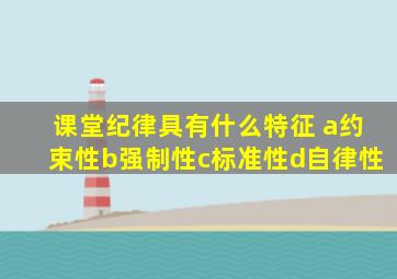 课堂纪律具有什么特征 a约束性b强制性c标准性d自律性